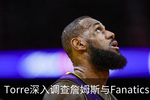 Torre深入调查詹姆斯与Fanatics品牌直升机的合作细节